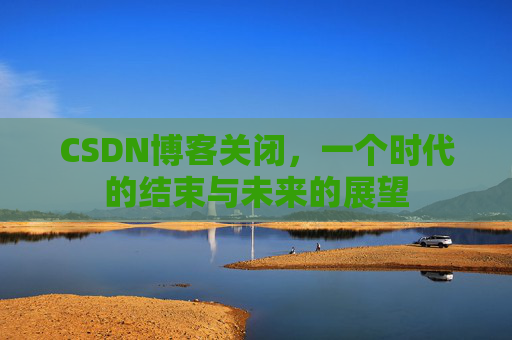 CSDN博客关闭，一个时代的结束与未来的展望